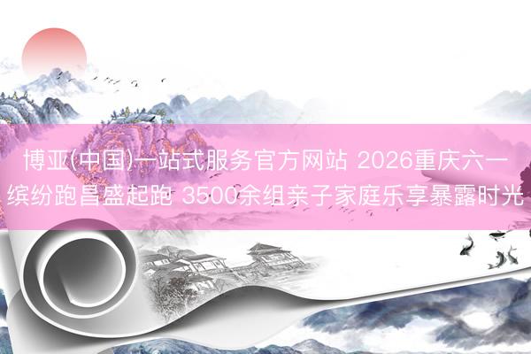 博亚(中国)一站式服务官方网站 2026重庆六一缤纷跑昌盛起跑 3500余组亲子家庭乐享暴露时光