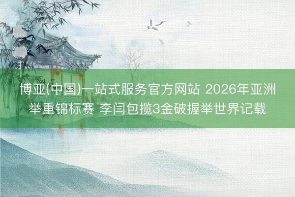 博亚(中国)一站式服务官方网站 2026年亚洲举重锦标赛 李闫包揽3金破握举世界记载