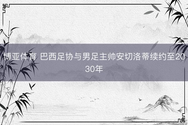 博亚体育 巴西足协与男足主帅安切洛蒂续约至2030年