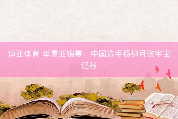 博亚体育 举重亚锦赛：中国选手杨柳月破宇宙记载