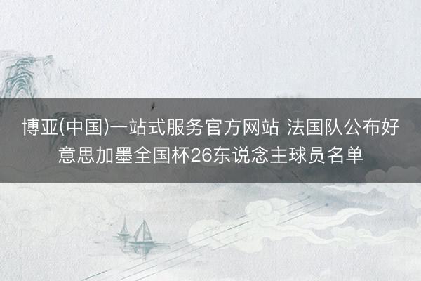 博亚(中国)一站式服务官方网站 法国队公布好意思加墨全国杯26东说念主球员名单