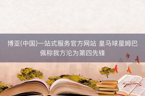 博亚(中国)一站式服务官方网站 皇马球星姆巴佩称我方沦为第四先锋