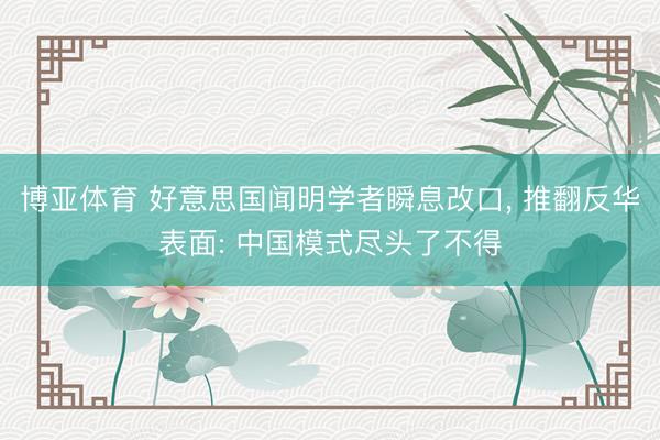 博亚体育 好意思国闻明学者瞬息改口， 推翻反华表面: 中国模式尽头了不得