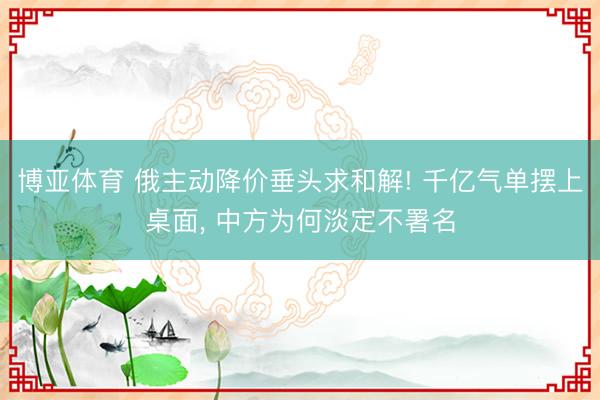 博亚体育 俄主动降价垂头求和解! 千亿气单摆上桌面， 中方为何淡定不署名