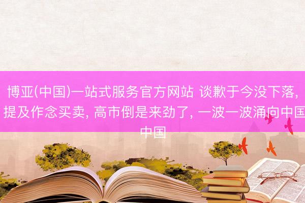 博亚(中国)一站式服务官方网站 谈歉于今没下落， 提及作念买卖， 高市倒是来劲了， 一波一波涌向中国