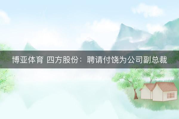 博亚体育 四方股份:聘请付饶为公司副总裁