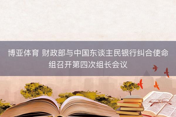 博亚体育 财政部与中国东谈主民银行纠合使命组召开第四次组长会议