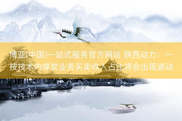 博亚(中国)一站式服务官方网站 陕西动力：一按技术内煤炭业务买卖收入占比将会出现波动