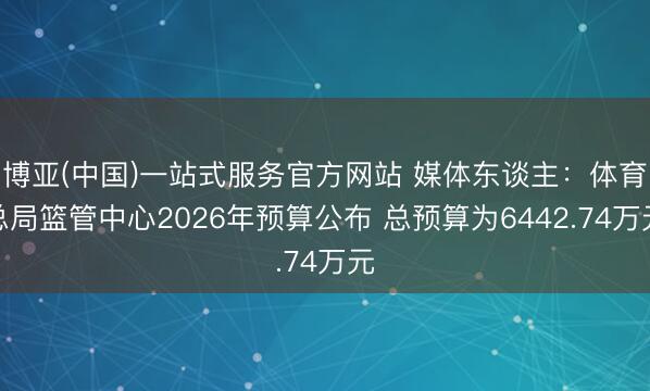 博亚(中国)一站式服务官方网站 媒体东谈主：体育总局篮管中心2026年预算公布 总预算为6442.74万元
