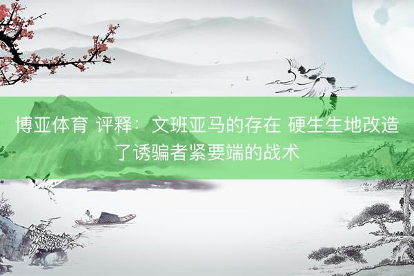 博亚体育 评释：文班亚马的存在 硬生生地改造了诱骗者紧要端的战术