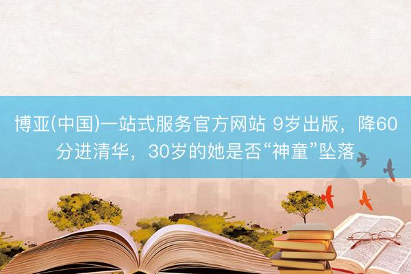 博亚(中国)一站式服务官方网站 9岁出版，降60分进清华，30岁的她是否“神童”坠落