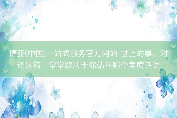 博亚(中国)一站式服务官方网站 世上的事，对还是错，常常取决于你站在哪个角度话语