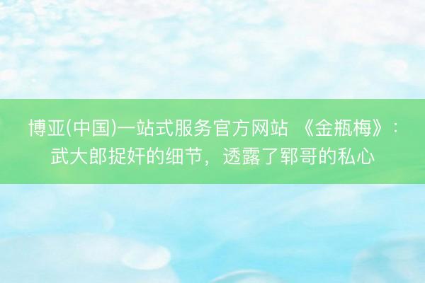 博亚(中国)一站式服务官方网站 《金瓶梅》：武大郎捉奸的细节，透露了郓哥的私心
