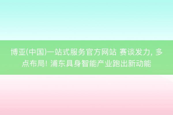 博亚(中国)一站式服务官方网站 赛谈发力， 多点布局! 浦东具身智能产业跑出新动能