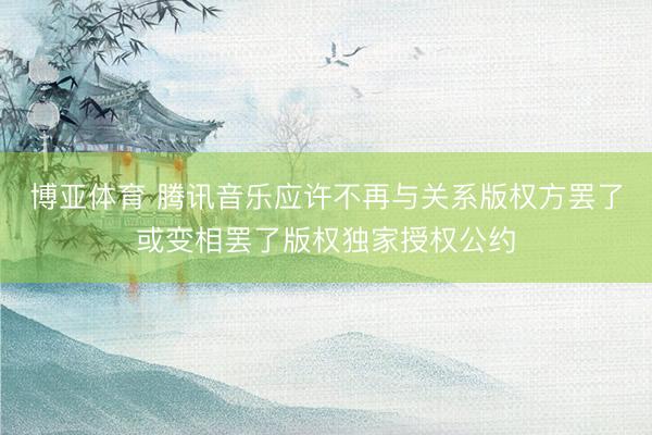 博亚体育 腾讯音乐应许不再与关系版权方罢了或变相罢了版权独家授权公约