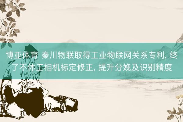 博亚体育 秦川物联取得工业物联网关系专利， 终了不休工相机标定修正， 提升分娩及识别精度
