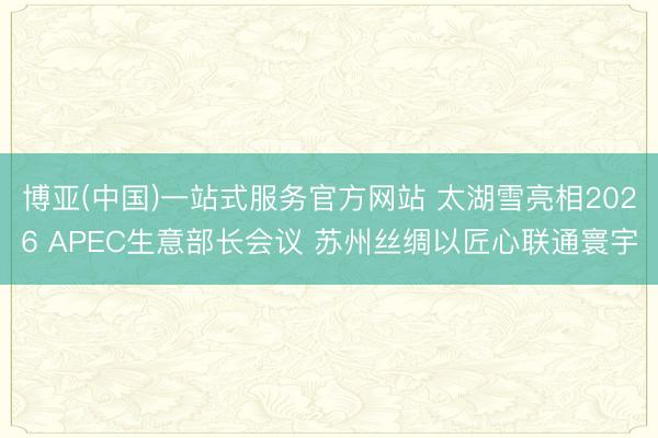博亚(中国)一站式服务官方网站 太湖雪亮相2026 APEC生意部长会议 苏州丝绸以匠心联通寰宇