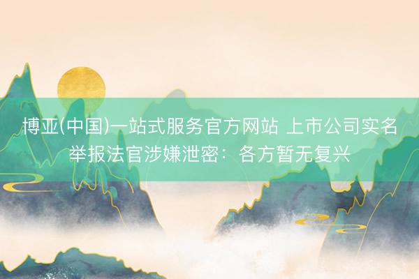 博亚(中国)一站式服务官方网站 上市公司实名举报法官涉嫌泄密：各方暂无复兴