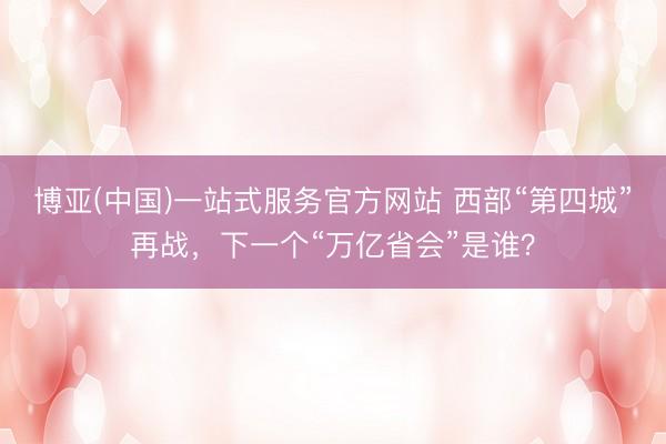 博亚(中国)一站式服务官方网站 西部“第四城”再战，下一个“万亿省会”是谁？