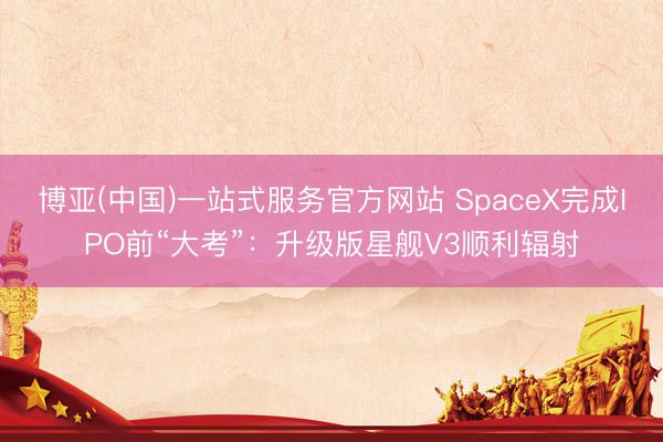 博亚(中国)一站式服务官方网站 SpaceX完成IPO前“大考”：升级版星舰V3顺利辐射