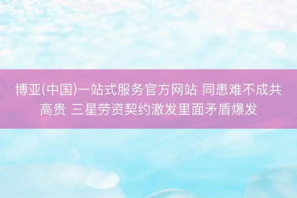 博亚(中国)一站式服务官方网站 同患难不成共高贵 三星劳资契约激发里面矛盾爆发
