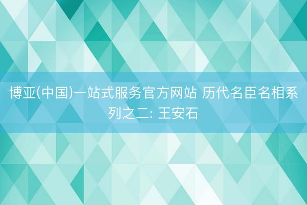 博亚(中国)一站式服务官方网站 历代名臣名相系列之二: 王安石