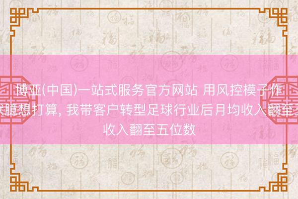 博亚(中国)一站式服务官方网站 用风控模子作念行状臆想打算, 我带客户转型足球行业后月均收入翻至五位数