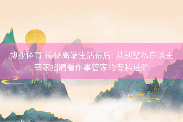 博亚体育 揭秘高端生活幕后: 从别墅私东谈主宰家招聘看作事管家的专科进阶