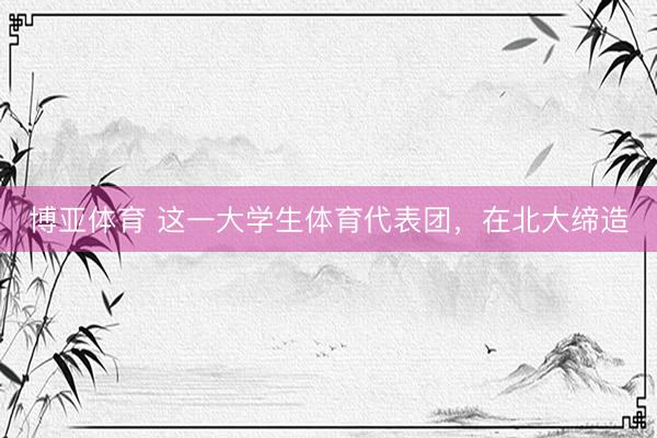 博亚体育 这一大学生体育代表团，在北大缔造