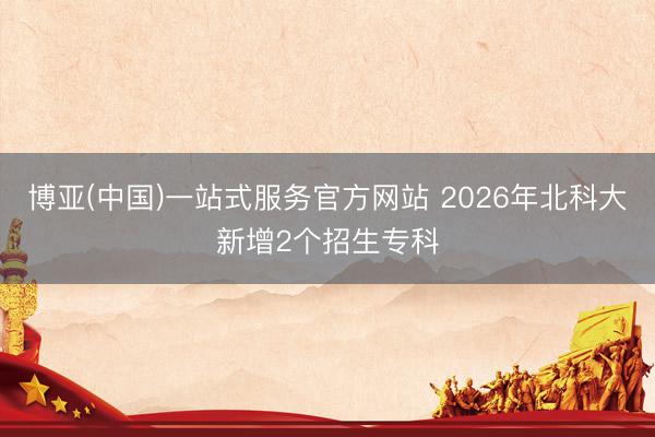 博亚(中国)一站式服务官方网站 2026年北科大新增2个招生专科