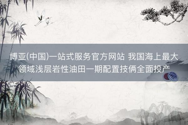 博亚(中国)一站式服务官方网站 我国海上最大领域浅层岩性油田一期配置技俩全面投产