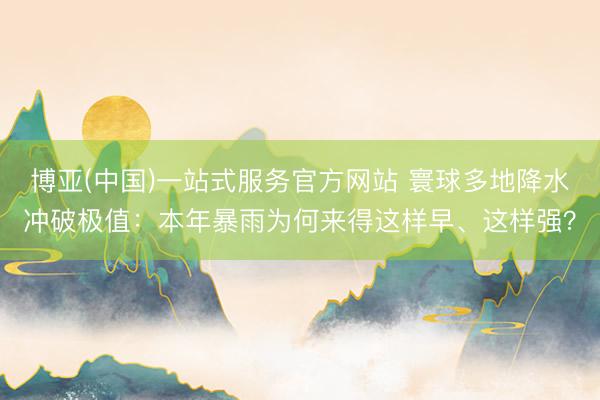博亚(中国)一站式服务官方网站 寰球多地降水冲破极值：本年暴雨为何来得这样早、这样强？