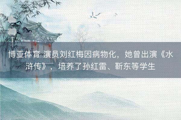 博亚体育 演员刘红梅因病物化，她曾出演《水浒传》，培养了孙红雷、靳东等学生