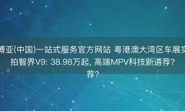 博亚(中国)一站式服务官方网站 粤港澳大湾区车展实拍智界V9: 38.98万起， 高端MPV科技新遴荐?