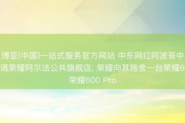 博亚(中国)一站式服务官方网站 中东网红阿波哥中国行拜谒荣耀阿尔法公共旗舰店， 荣耀向其施舍一台荣耀600 Pro