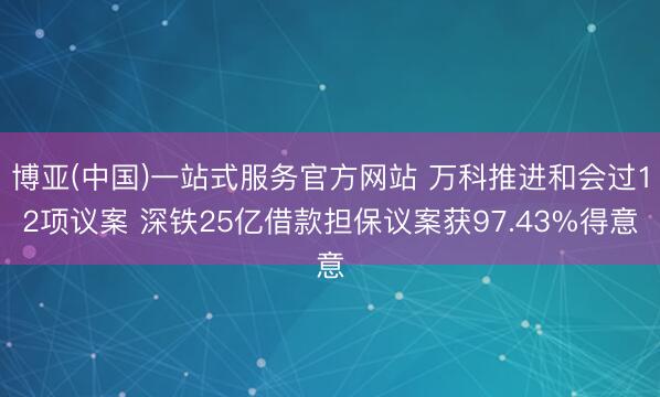 博亚(中国)一站式服务官方网站 万科推进和会过12项议案 深铁25亿借款担保议案获97.43%得意