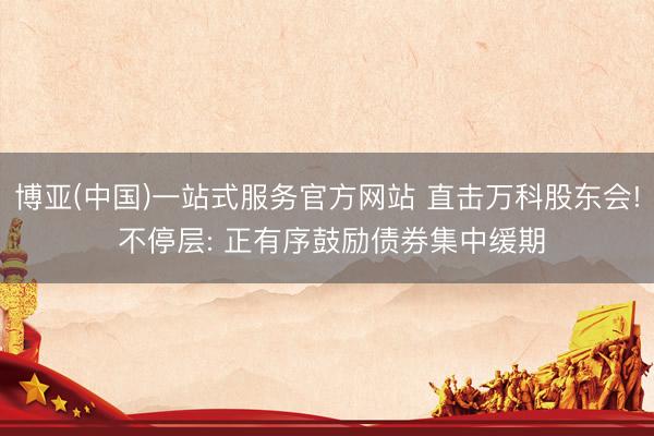 博亚(中国)一站式服务官方网站 直击万科股东会! 不停层: 正有序鼓励债券集中缓期