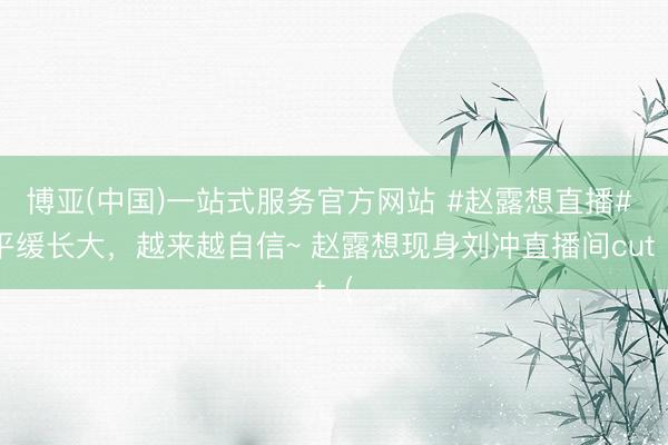 博亚(中国)一站式服务官方网站 #赵露想直播# 平缓长大，越来越自信~ 赵露想现身刘冲直播间cut（