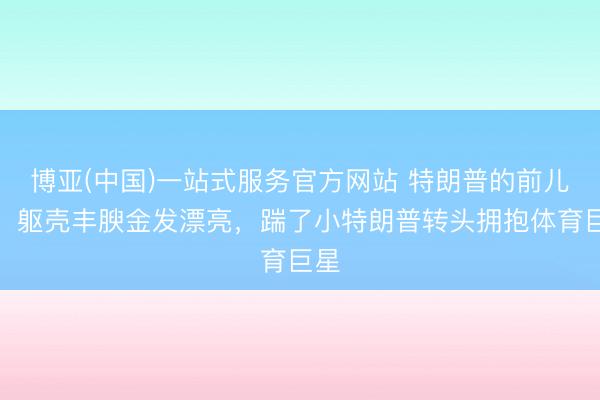 博亚(中国)一站式服务官方网站 特朗普的前儿媳，躯壳丰腴金发漂亮，踹了小特朗普转头拥抱体育巨星