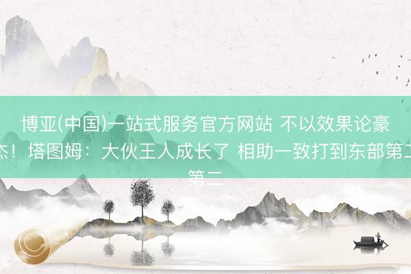 博亚(中国)一站式服务官方网站 不以效果论豪杰！塔图姆：大伙王人成长了 相助一致打到东部第二