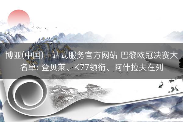 博亚(中国)一站式服务官方网站 巴黎欧冠决赛大名单: 登贝莱、K77领衔、阿什拉夫在列
