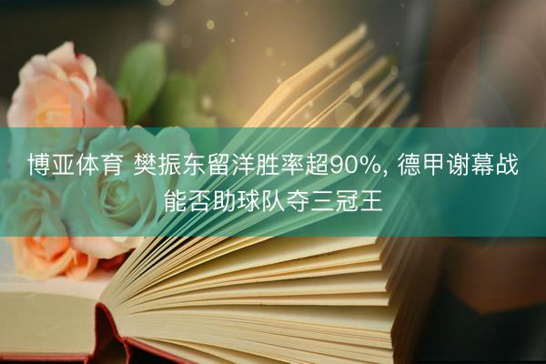 博亚体育 樊振东留洋胜率超90%， 德甲谢幕战能否助球队夺三冠王