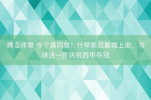 博亚体育 今个真同意！什琴斯尼戴帽上街，与球迷一齐庆祝西甲夺冠