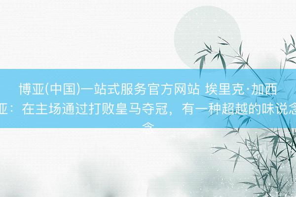 博亚(中国)一站式服务官方网站 埃里克·加西亚：在主场通过打败皇马夺冠，有一种超越的味说念