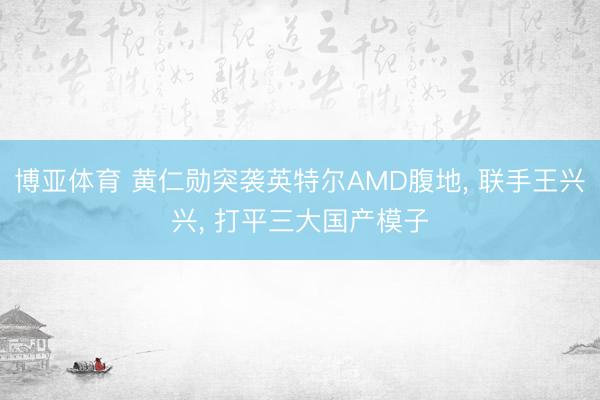 博亚体育 黄仁勋突袭英特尔AMD腹地， 联手王兴兴， 打平三大国产模子