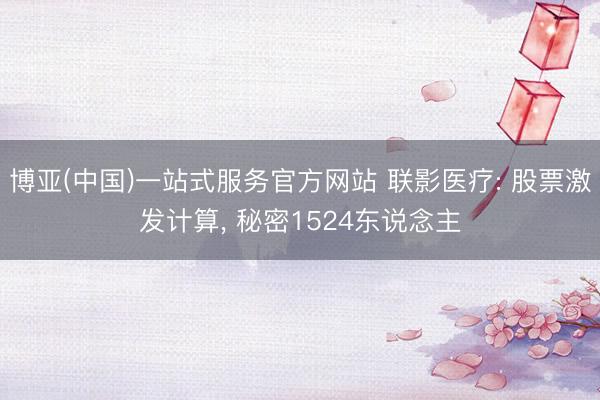 博亚(中国)一站式服务官方网站 联影医疗: 股票激发计算, 秘密1524东说念主
