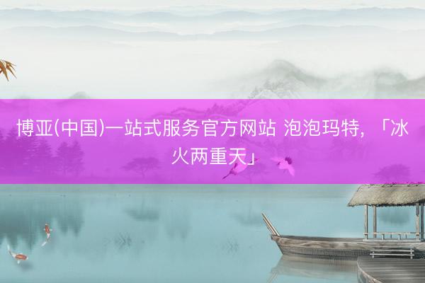博亚(中国)一站式服务官方网站 泡泡玛特， 「冰火两重天」
