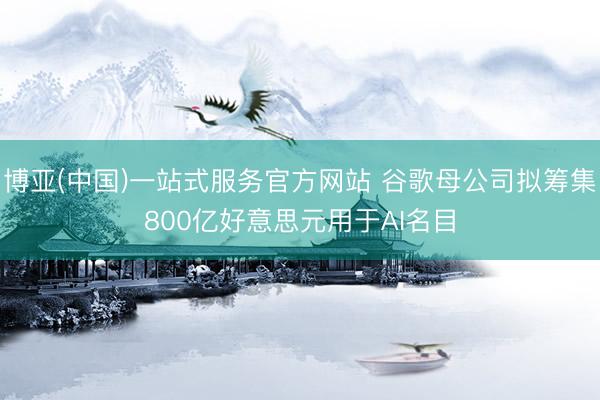 博亚(中国)一站式服务官方网站 谷歌母公司拟筹集800亿好意思元用于AI名目