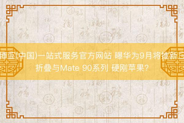 博亚(中国)一站式服务官方网站 曝华为9月将推新三折叠与Mate 90系列 硬刚苹果?