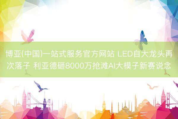 博亚(中国)一站式服务官方网站 LED自大龙头再次落子 利亚德砸8000万抢滩AI大模子新赛说念